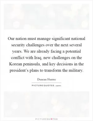 Our nation must manage significant national security challenges over the next several years. We are already facing a potential conflict with Iraq, new challenges on the Korean peninsula, and key decisions in the president’s plans to transform the military Picture Quote #1