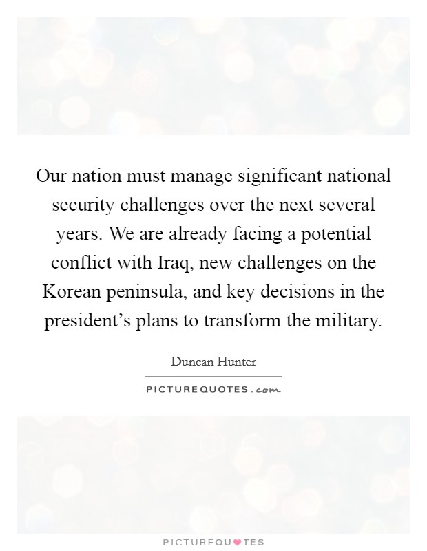 Our nation must manage significant national security challenges over the next several years. We are already facing a potential conflict with Iraq, new challenges on the Korean peninsula, and key decisions in the president's plans to transform the military Picture Quote #1