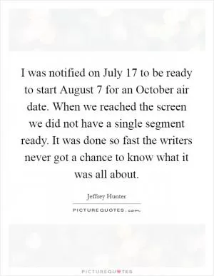 I was notified on July 17 to be ready to start August 7 for an October air date. When we reached the screen we did not have a single segment ready. It was done so fast the writers never got a chance to know what it was all about Picture Quote #1