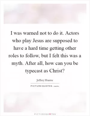 I was warned not to do it. Actors who play Jesus are supposed to have a hard time getting other roles to follow, but I felt this was a myth. After all, how can you be typecast as Christ? Picture Quote #1