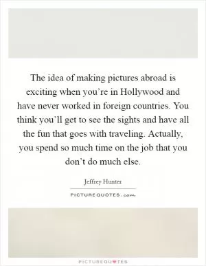 The idea of making pictures abroad is exciting when you’re in Hollywood and have never worked in foreign countries. You think you’ll get to see the sights and have all the fun that goes with traveling. Actually, you spend so much time on the job that you don’t do much else Picture Quote #1