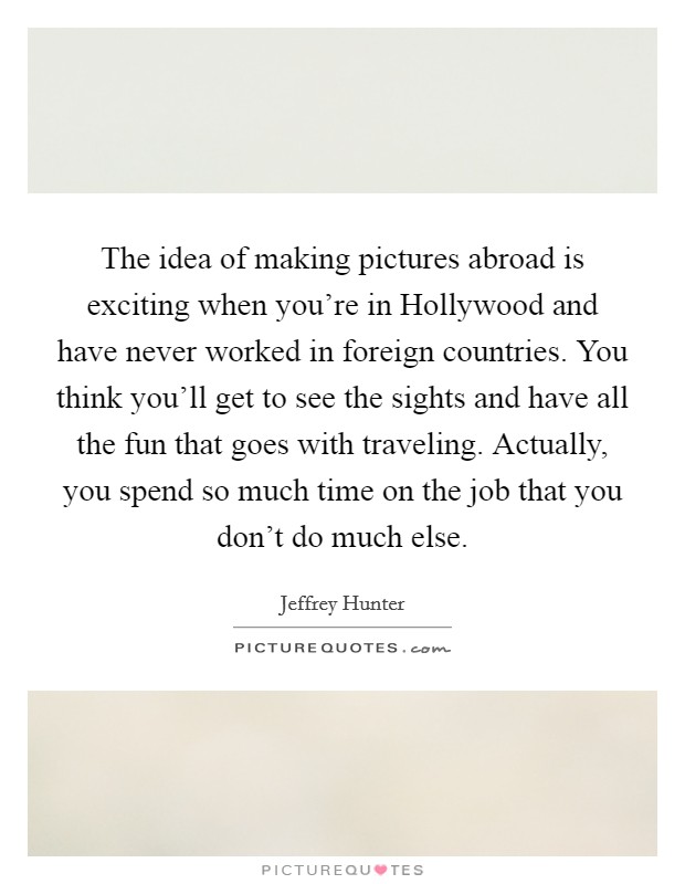 The idea of making pictures abroad is exciting when you're in Hollywood and have never worked in foreign countries. You think you'll get to see the sights and have all the fun that goes with traveling. Actually, you spend so much time on the job that you don't do much else Picture Quote #1