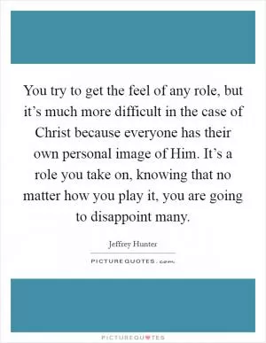 You try to get the feel of any role, but it’s much more difficult in the case of Christ because everyone has their own personal image of Him. It’s a role you take on, knowing that no matter how you play it, you are going to disappoint many Picture Quote #1