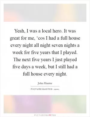 Yeah, I was a local hero. It was great for me, ‘cos I had a full house every night all night seven nights a week for five years that I played. The next five years I just played five days a week, but I still had a full house every night Picture Quote #1