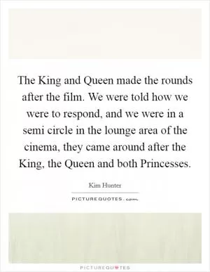 The King and Queen made the rounds after the film. We were told how we were to respond, and we were in a semi circle in the lounge area of the cinema, they came around after the King, the Queen and both Princesses Picture Quote #1