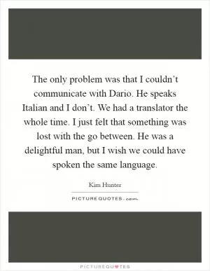 The only problem was that I couldn’t communicate with Dario. He speaks Italian and I don’t. We had a translator the whole time. I just felt that something was lost with the go between. He was a delightful man, but I wish we could have spoken the same language Picture Quote #1