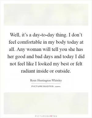 Well, it’s a day-to-day thing. I don’t feel comfortable in my body today at all. Any woman will tell you she has her good and bad days and today I did not feel like I looked my best or felt radiant inside or outside Picture Quote #1