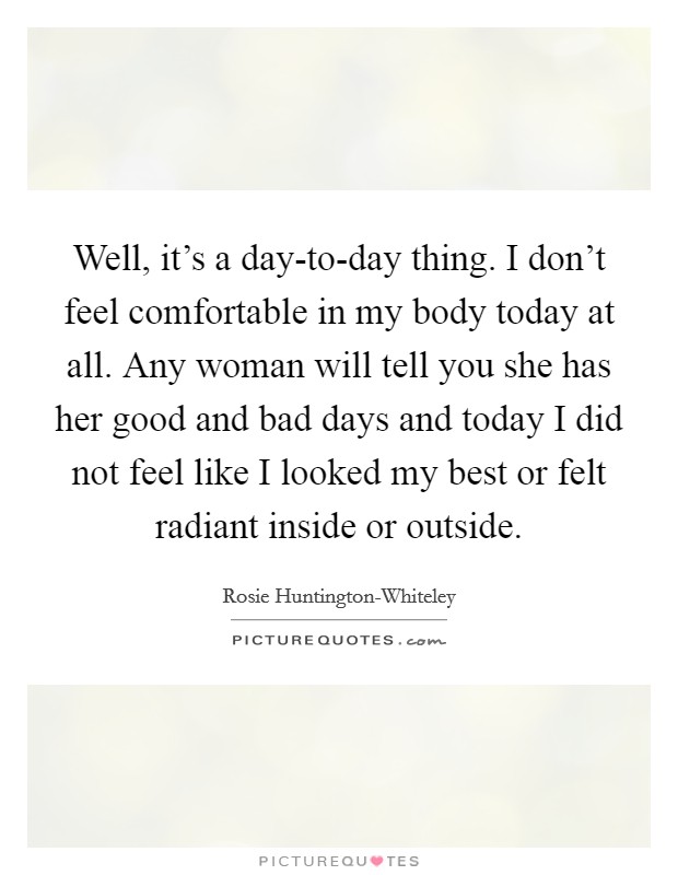 Well, it's a day-to-day thing. I don't feel comfortable in my body today at all. Any woman will tell you she has her good and bad days and today I did not feel like I looked my best or felt radiant inside or outside Picture Quote #1