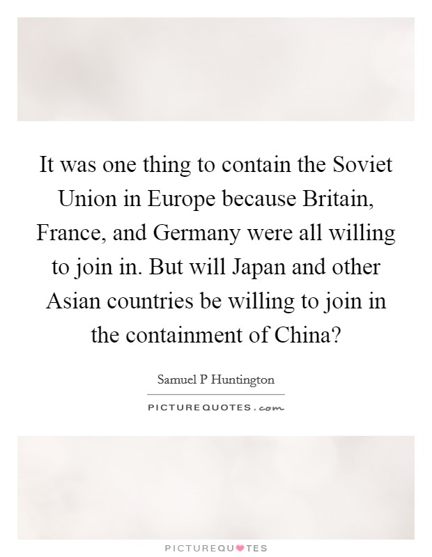 It was one thing to contain the Soviet Union in Europe because Britain, France, and Germany were all willing to join in. But will Japan and other Asian countries be willing to join in the containment of China? Picture Quote #1