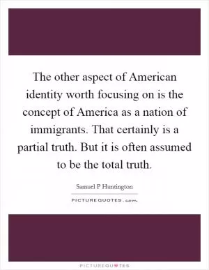 The other aspect of American identity worth focusing on is the concept of America as a nation of immigrants. That certainly is a partial truth. But it is often assumed to be the total truth Picture Quote #1