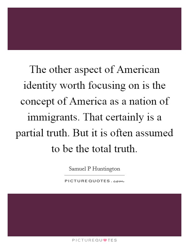 The other aspect of American identity worth focusing on is the concept of America as a nation of immigrants. That certainly is a partial truth. But it is often assumed to be the total truth Picture Quote #1