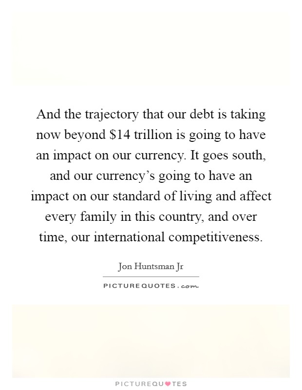And the trajectory that our debt is taking now beyond $14 trillion is going to have an impact on our currency. It goes south, and our currency's going to have an impact on our standard of living and affect every family in this country, and over time, our international competitiveness Picture Quote #1