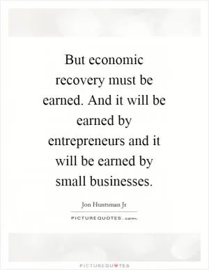 But economic recovery must be earned. And it will be earned by entrepreneurs and it will be earned by small businesses Picture Quote #1