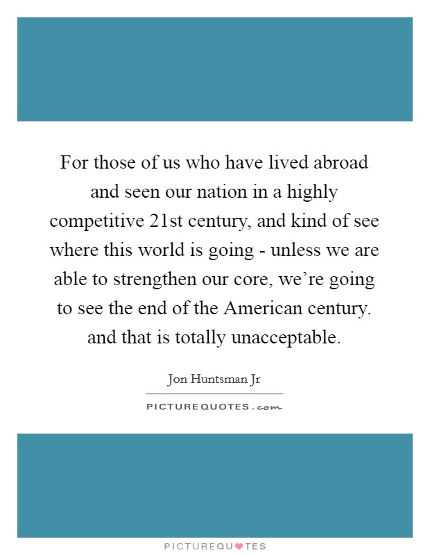For those of us who have lived abroad and seen our nation in a highly competitive 21st century, and kind of see where this world is going - unless we are able to strengthen our core, we're going to see the end of the American century. and that is totally unacceptable Picture Quote #1