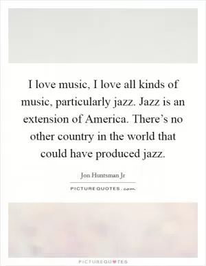 I love music, I love all kinds of music, particularly jazz. Jazz is an extension of America. There’s no other country in the world that could have produced jazz Picture Quote #1