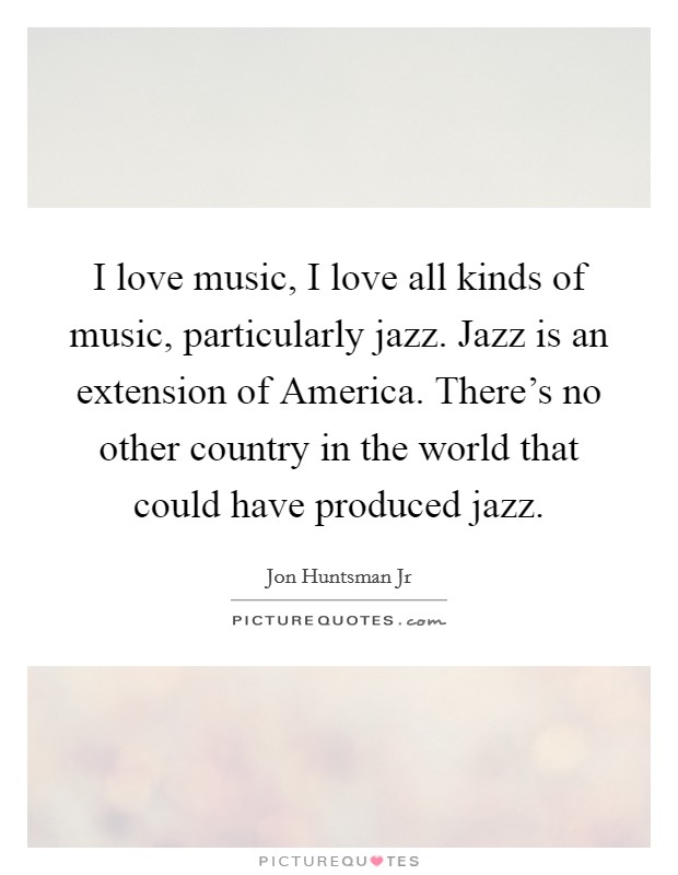 I love music, I love all kinds of music, particularly jazz. Jazz is an extension of America. There's no other country in the world that could have produced jazz Picture Quote #1