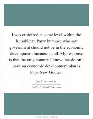 I was criticized at some level within the Republican Party by those who say government should not be in the economic development business at all. My response is that the only country I know that doesn’t have an economic development plan is Papa New Guinea Picture Quote #1