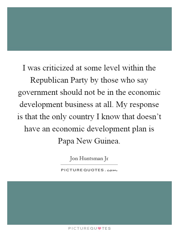 I was criticized at some level within the Republican Party by those who say government should not be in the economic development business at all. My response is that the only country I know that doesn't have an economic development plan is Papa New Guinea Picture Quote #1