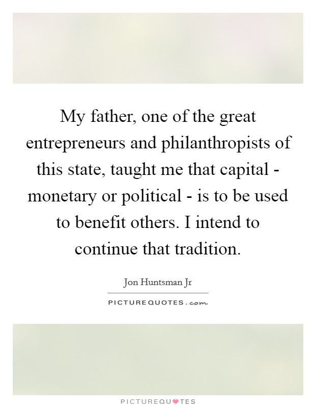 My father, one of the great entrepreneurs and philanthropists of this state, taught me that capital - monetary or political - is to be used to benefit others. I intend to continue that tradition Picture Quote #1