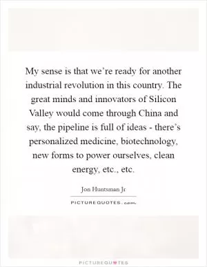 My sense is that we’re ready for another industrial revolution in this country. The great minds and innovators of Silicon Valley would come through China and say, the pipeline is full of ideas - there’s personalized medicine, biotechnology, new forms to power ourselves, clean energy, etc., etc Picture Quote #1