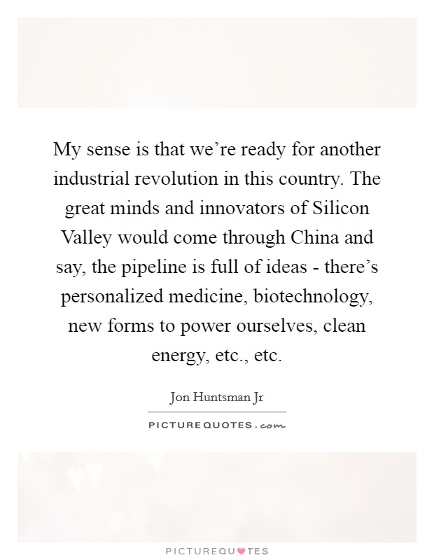 My sense is that we're ready for another industrial revolution in this country. The great minds and innovators of Silicon Valley would come through China and say, the pipeline is full of ideas - there's personalized medicine, biotechnology, new forms to power ourselves, clean energy, etc., etc Picture Quote #1