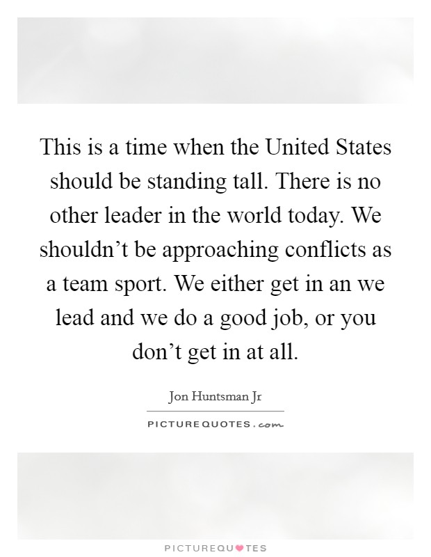 This is a time when the United States should be standing tall. There is no other leader in the world today. We shouldn’t be approaching conflicts as a team sport. We either get in an we lead and we do a good job, or you don’t get in at all Picture Quote #1