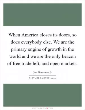 When America closes its doors, so does everybody else. We are the primary engine of growth in the world and we are the only beacon of free trade left, and open markets Picture Quote #1