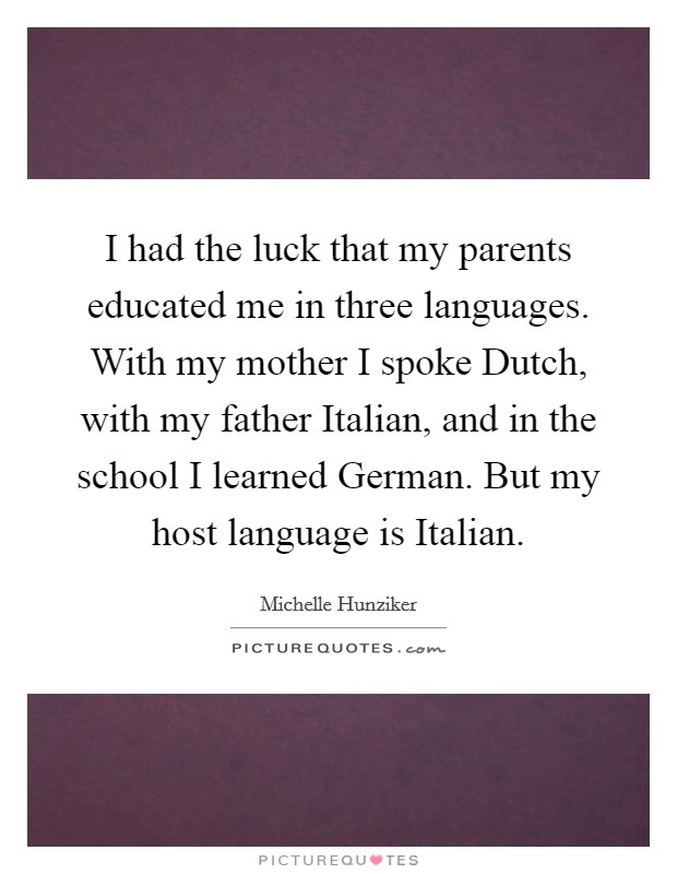 I had the luck that my parents educated me in three languages. With my mother I spoke Dutch, with my father Italian, and in the school I learned German. But my host language is Italian Picture Quote #1