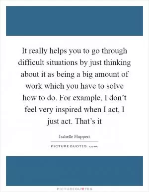 It really helps you to go through difficult situations by just thinking about it as being a big amount of work which you have to solve how to do. For example, I don’t feel very inspired when I act, I just act. That’s it Picture Quote #1