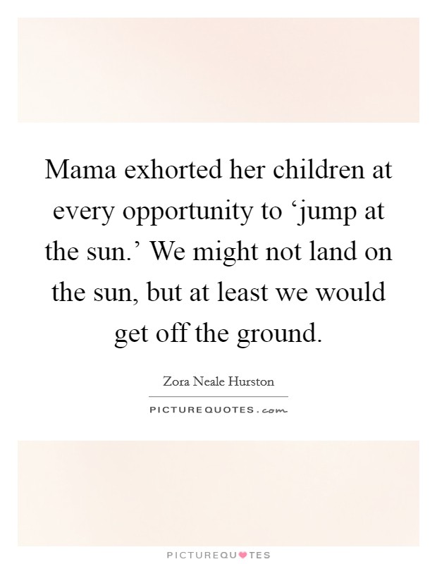 Mama exhorted her children at every opportunity to ‘jump at the sun.' We might not land on the sun, but at least we would get off the ground Picture Quote #1