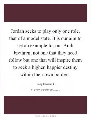 Jordan seeks to play only one role, that of a model state. It is our aim to set an example for our Arab brethren, not one that they need follow but one that will inspire them to seek a higher, happier destiny within their own borders Picture Quote #1