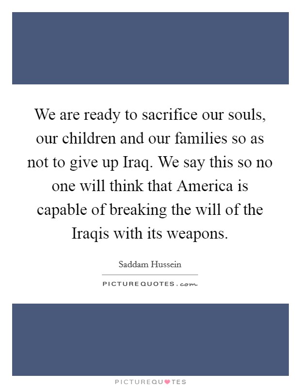 We are ready to sacrifice our souls, our children and our families so as not to give up Iraq. We say this so no one will think that America is capable of breaking the will of the Iraqis with its weapons Picture Quote #1