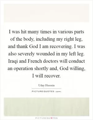 I was hit many times in various parts of the body, including my right leg, and thank God I am recovering. I was also severely wounded in my left leg. Iraqi and French doctors will conduct an operation shortly and, God willing, I will recover Picture Quote #1