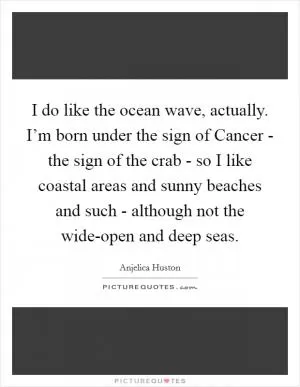 I do like the ocean wave, actually. I’m born under the sign of Cancer - the sign of the crab - so I like coastal areas and sunny beaches and such - although not the wide-open and deep seas Picture Quote #1