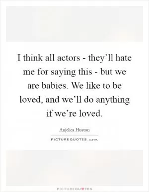 I think all actors - they’ll hate me for saying this - but we are babies. We like to be loved, and we’ll do anything if we’re loved Picture Quote #1