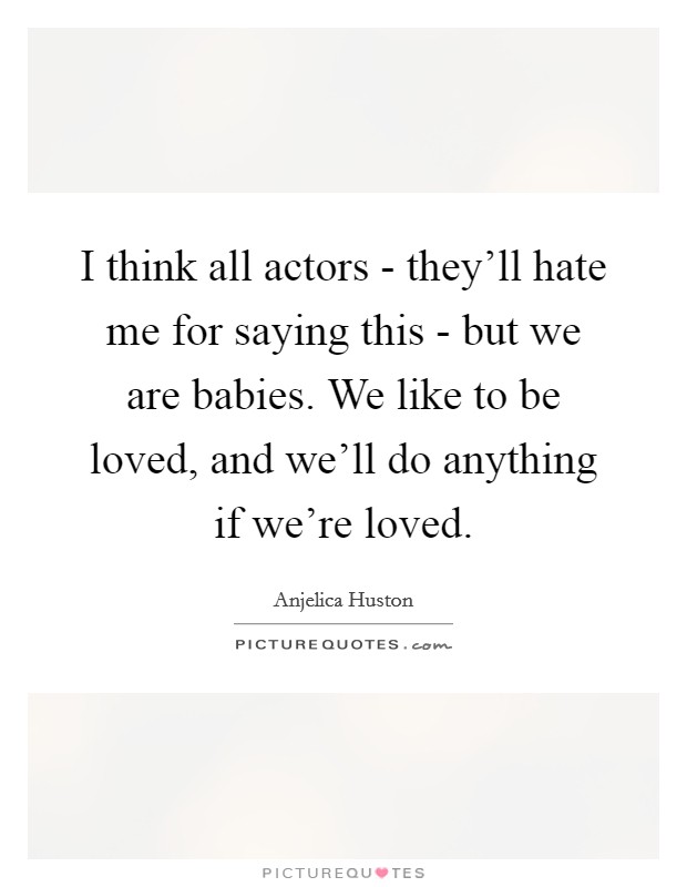 I think all actors - they'll hate me for saying this - but we are babies. We like to be loved, and we'll do anything if we're loved Picture Quote #1