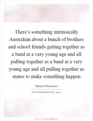 There’s something intrinsically Australian about a bunch of brothers and school friends getting together as a band at a very young age and all pulling together as a band at a very young age and all pulling together as mates to make something happen Picture Quote #1