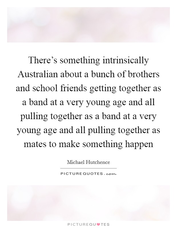 There's something intrinsically Australian about a bunch of brothers and school friends getting together as a band at a very young age and all pulling together as a band at a very young age and all pulling together as mates to make something happen Picture Quote #1