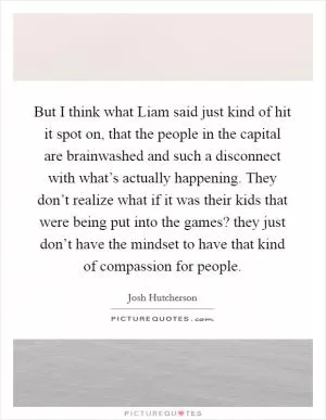 But I think what Liam said just kind of hit it spot on, that the people in the capital are brainwashed and such a disconnect with what’s actually happening. They don’t realize what if it was their kids that were being put into the games? they just don’t have the mindset to have that kind of compassion for people Picture Quote #1