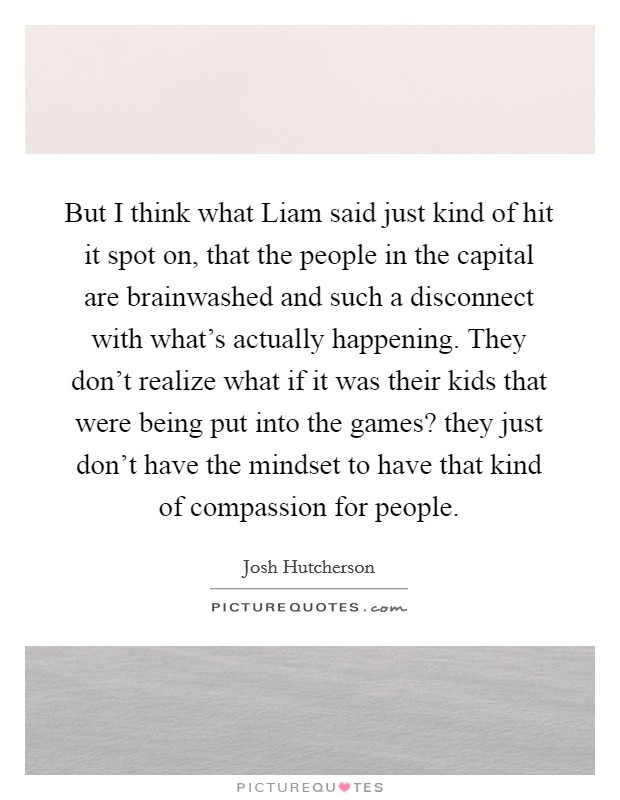 But I think what Liam said just kind of hit it spot on, that the people in the capital are brainwashed and such a disconnect with what's actually happening. They don't realize what if it was their kids that were being put into the games? they just don't have the mindset to have that kind of compassion for people Picture Quote #1
