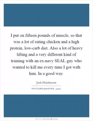 I put on fifteen pounds of muscle, so that was a lot of eating chicken and a high protein, low-carb diet. Also a lot of heavy lifting and a very different kind of training with an ex-navy SEAL guy who wanted to kill me every time I got with him. In a good way Picture Quote #1