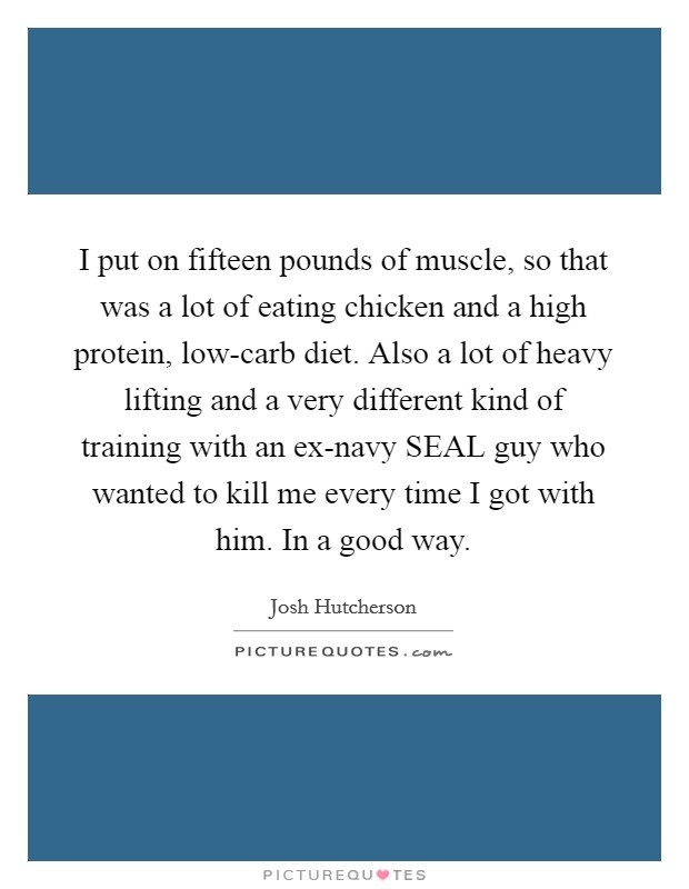 I put on fifteen pounds of muscle, so that was a lot of eating chicken and a high protein, low-carb diet. Also a lot of heavy lifting and a very different kind of training with an ex-navy SEAL guy who wanted to kill me every time I got with him. In a good way Picture Quote #1