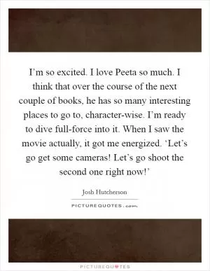 I’m so excited. I love Peeta so much. I think that over the course of the next couple of books, he has so many interesting places to go to, character-wise. I’m ready to dive full-force into it. When I saw the movie actually, it got me energized. ‘Let’s go get some cameras! Let’s go shoot the second one right now!’ Picture Quote #1
