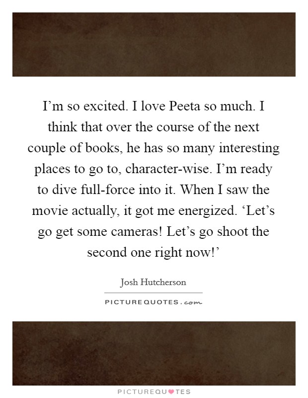 I'm so excited. I love Peeta so much. I think that over the course of the next couple of books, he has so many interesting places to go to, character-wise. I'm ready to dive full-force into it. When I saw the movie actually, it got me energized. ‘Let's go get some cameras! Let's go shoot the second one right now!' Picture Quote #1