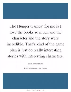 The Hunger Games’ for me is I love the books so much and the character and the story were incredible. That’s kind of the game plan is just do really interesting stories with interesting characters Picture Quote #1