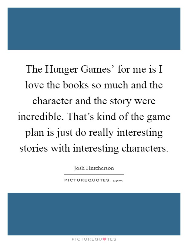 The Hunger Games' for me is I love the books so much and the character and the story were incredible. That's kind of the game plan is just do really interesting stories with interesting characters Picture Quote #1