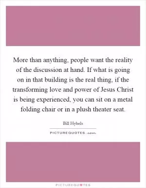 More than anything, people want the reality of the discussion at hand. If what is going on in that building is the real thing, if the transforming love and power of Jesus Christ is being experienced, you can sit on a metal folding chair or in a plush theater seat Picture Quote #1