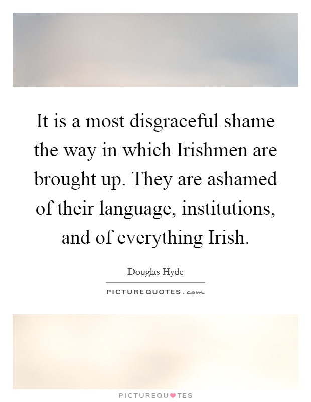 It is a most disgraceful shame the way in which Irishmen are brought up. They are ashamed of their language, institutions, and of everything Irish Picture Quote #1