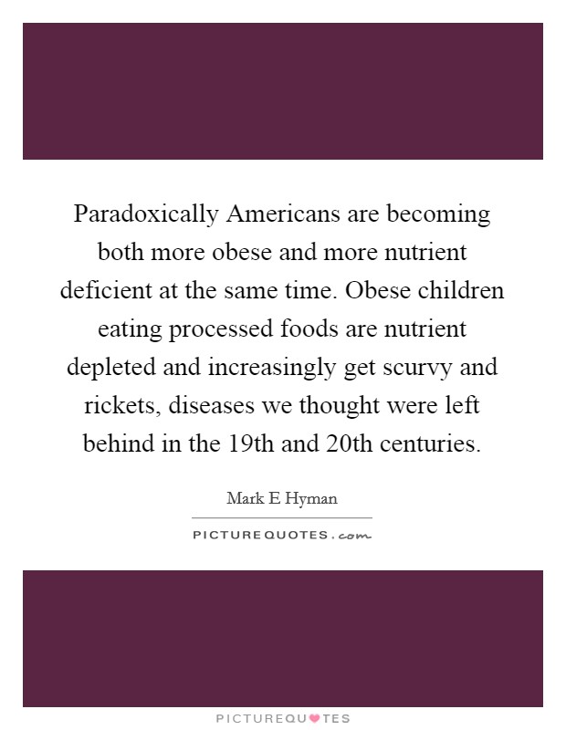 Paradoxically Americans are becoming both more obese and more nutrient deficient at the same time. Obese children eating processed foods are nutrient depleted and increasingly get scurvy and rickets, diseases we thought were left behind in the 19th and 20th centuries Picture Quote #1