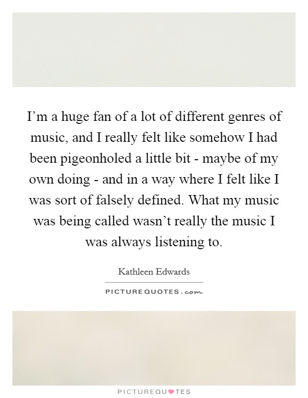 I'm a huge fan of a lot of different genres of music, and I really felt like somehow I had been pigeonholed a little bit - maybe of my own doing - and in a way where I felt like I was sort of falsely defined. What my music was being called wasn't really the music I was always listening to Picture Quote #1